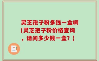灵芝孢子粉多钱一盒啊(灵芝孢子粉价格查询，请问多少钱一盒？)