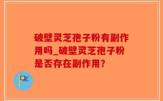 破壁灵芝孢子粉有副作用吗_破壁灵芝孢子粉是否存在副作用？