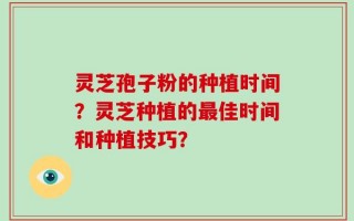 灵芝孢子粉的种植时间？灵芝种植的最佳时间和种植技巧？