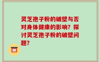 灵芝孢子粉的破壁与否对身体健康的影响？探讨灵芝孢子粉的破壁问题？