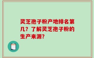 灵芝孢子粉产地排名第几？了解灵芝孢子粉的生产来源？