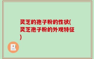 灵芝的孢子粉的性状(灵芝孢子粉的外观特征)