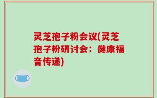 灵芝孢子粉会议(灵芝孢子粉研讨会：健康福音传递)