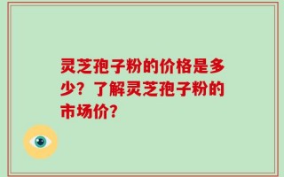 灵芝孢子粉的价格是多少？了解灵芝孢子粉的市场价？