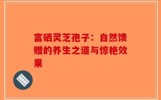 富硒灵芝孢子：自然馈赠的养生之道与惊艳效果