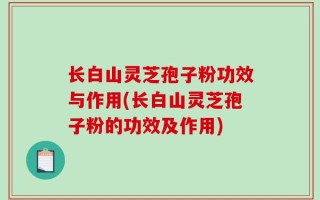 长白山灵芝孢子粉功效与作用(长白山灵芝孢子粉的功效及作用)