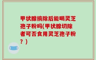 甲状腺摘除后能喝灵芝孢子粉吗(甲状腺切除者可否食用灵芝孢子粉？)