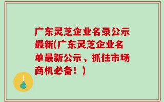 广东灵芝企业名录公示最新(广东灵芝企业名单最新公示，抓住市场商机必备！)