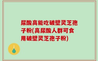 尿酸高能吃破壁灵芝孢子粉(高尿酸人群可食用破壁灵芝孢子粉)