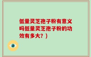 低量灵芝孢子粉有意义吗低量灵芝孢子粉的功效有多大？)