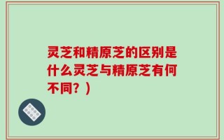 灵芝和精原芝的区别是什么灵芝与精原芝有何不同？)