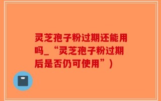 灵芝孢子粉过期还能用吗_“灵芝孢子粉过期后是否仍可使用”)