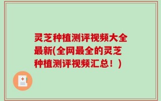 灵芝种植测评视频大全最新(全网最全的灵芝种植测评视频汇总！)