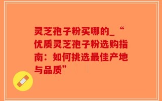灵芝孢子粉买哪的_“优质灵芝孢子粉选购指南：如何挑选最佳产地与品质”