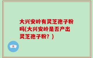 大兴安岭有灵芝孢子粉吗(大兴安岭是否产出灵芝孢子粉？)