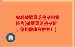 安利破壁灵芝孢子粉宣传片(破壁灵芝孢子粉，你的健康守护神！)