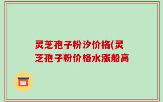 灵芝孢子粉汐价格(灵芝孢子粉价格水涨船高