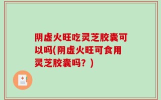 阴虚火旺吃灵芝胶囊可以吗(阴虚火旺可食用灵芝胶囊吗？)