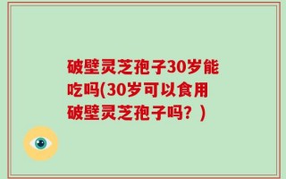 破壁灵芝孢子30岁能吃吗(30岁可以食用破壁灵芝孢子吗？)
