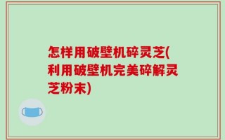 怎样用破壁机碎灵芝(利用破壁机完美碎解灵芝粉末)