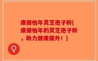 康健柏年灵芝孢子粉(康健柏年的灵芝孢子粉，助力健康提升！)
