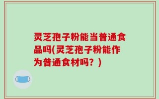 灵芝孢子粉能当普通食品吗(灵芝孢子粉能作为普通食材吗？)