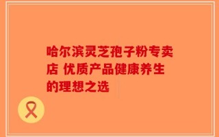 哈尔滨灵芝孢子粉专卖店 优质产品健康养生的理想之选