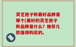 灵芝孢子粉最好品牌是那个(最好的灵芝孢子粉品牌是什么？推荐几款值得购买的。