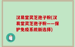汉易堂灵芝孢子粉(汉易堂灵芝孢子粉——保护免疫系统新选择)