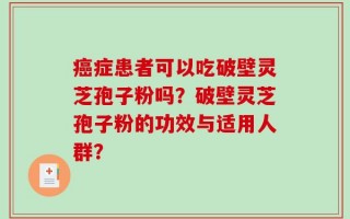 癌症患者可以吃破壁灵芝孢子粉吗？破壁灵芝孢子粉的功效与适用人群？