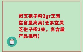 灵芝孢子粉2gr芝素堂含量高高(芝素堂灵芝孢子粉2克，高含量产品推荐)