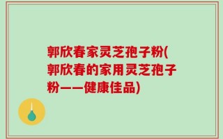 郭欣春家灵芝孢子粉(郭欣春的家用灵芝孢子粉——健康佳品)