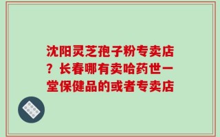 沈阳灵芝孢子粉专卖店？长春哪有卖哈药世一堂保健品的或者专卖店