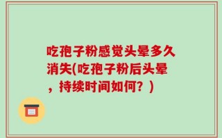 吃孢子粉感觉头晕多久消失(吃孢子粉后头晕，持续时间如何？)