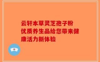 云轩本草灵芝孢子粉 优质养生品给您带来健康活力新体验