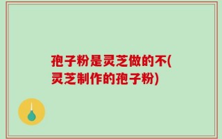 孢子粉是灵芝做的不(灵芝制作的孢子粉)