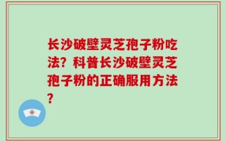 长沙破壁灵芝孢子粉吃法？科普长沙破壁灵芝孢子粉的正确服用方法？