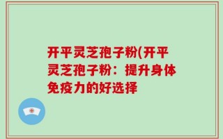 开平灵芝孢子粉(开平灵芝孢子粉：提升身体免疫力的好选择