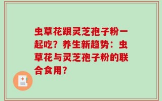 虫草花跟灵芝孢子粉一起吃？养生新趋势：虫草花与灵芝孢子粉的联合食用？