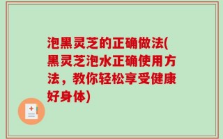 泡黑灵芝的正确做法(黑灵芝泡水正确使用方法，教你轻松享受健康好身体)