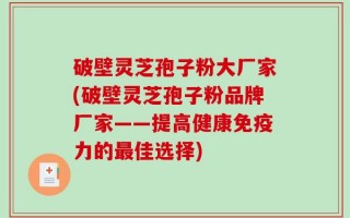 破壁灵芝孢子粉大厂家(破壁灵芝孢子粉品牌厂家——提高健康免疫力的最佳选择)
