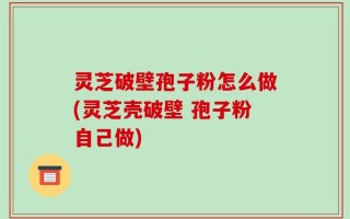 灵芝破壁孢子粉怎么做(灵芝壳破壁 孢子粉自己做)