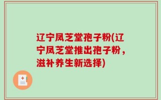 辽宁凤芝堂孢子粉(辽宁凤芝堂推出孢子粉，滋补养生新选择)