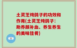 土灵芝炖鸽子的功效和作用(土灵芝炖鸽子：助养颜补血、养生养生的美味佳肴)