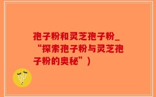 孢子粉和灵芝孢子粉_“探索孢子粉与灵芝孢子粉的奥秘”)