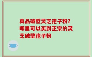 真品破壁灵芝孢子粉？哪里可以买到正宗的灵芝破壁孢子粉