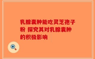 乳腺囊肿能吃灵芝孢子粉 探究其对乳腺囊肿的积极影响