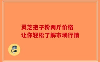 灵芝孢子粉两斤价格 让你轻松了解市场行情