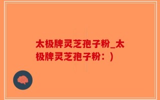 太极牌灵芝孢子粉_太极牌灵芝孢子粉：)