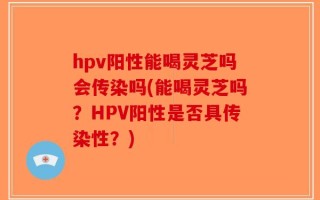 hpv阳性能喝灵芝吗会传染吗(能喝灵芝吗？HPV阳性是否具传染性？)